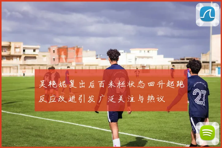 吴艳妮复出后百米栏状态回升起跑反应改进引发广泛关注与热议
