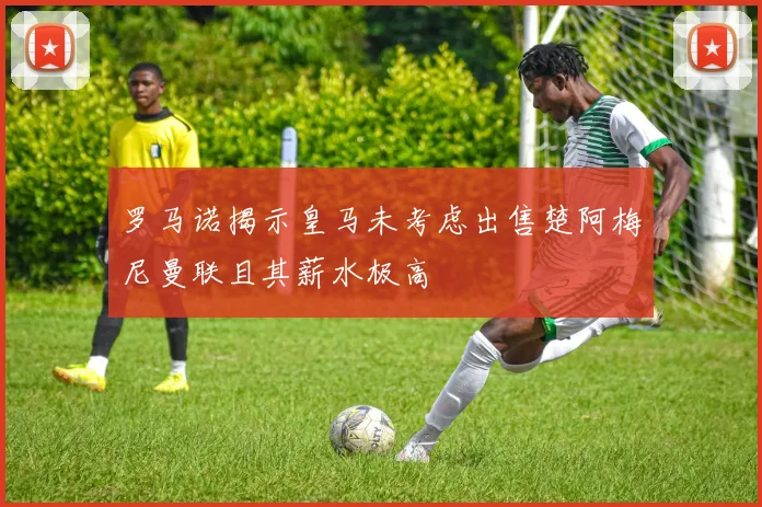 罗马诺揭示皇马未考虑出售楚阿梅尼曼联且其薪水极高