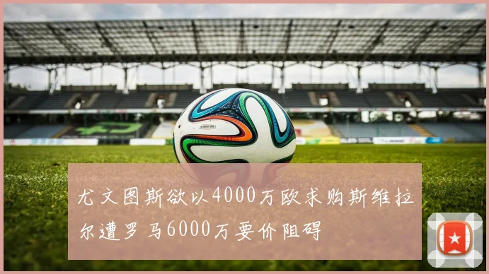 尤文图斯欲以4000万欧求购斯维拉尔遭罗马6000万要价阻碍