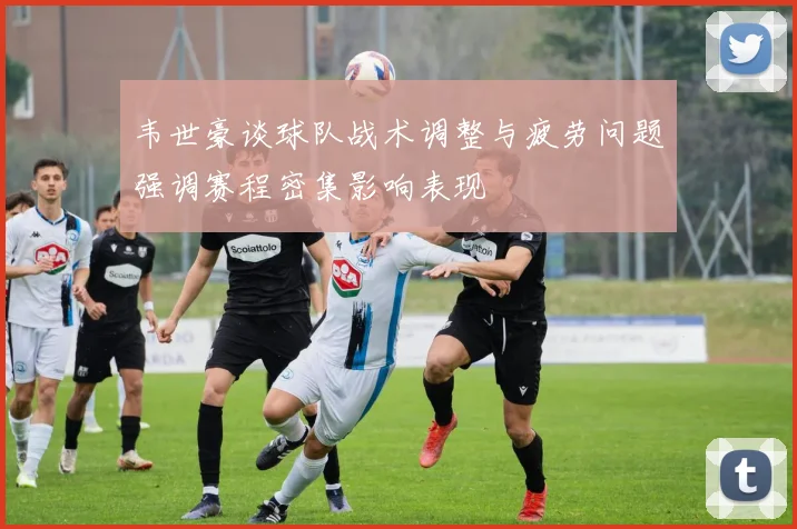 韦世豪谈球队战术调整与疲劳问题强调赛程密集影响表现