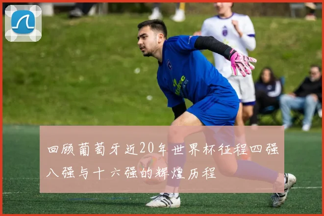回顾葡萄牙近20年世界杯征程四强八强与十六强的辉煌历程