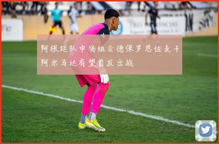 阿根廷队中场组合德保罗恩佐麦卡阿尔马达有望首发出战