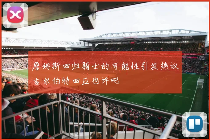 詹姆斯回归骑士的可能性引发热议吉尔伯特回应也许吧