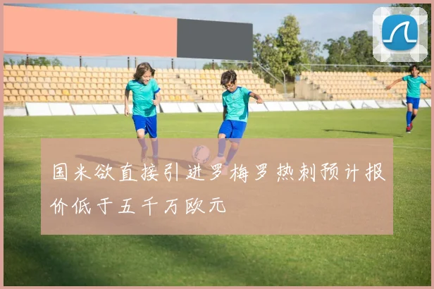 国米欲直接引进罗梅罗热刺预计报价低于五千万欧元