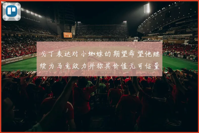 戈丁表达对小蜘蛛的期望希望他继续为马竞效力并称其价值无可估量