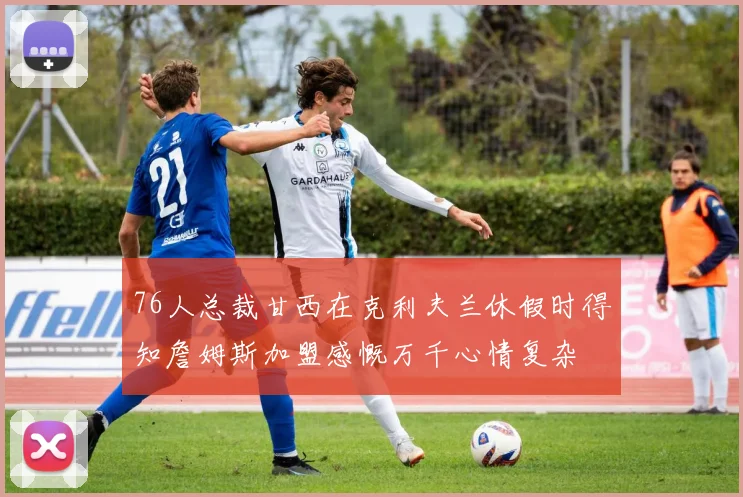 76人总裁甘西在克利夫兰休假时得知詹姆斯加盟感慨万千心情复杂
