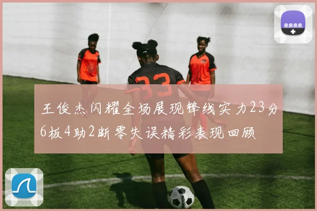 王俊杰闪耀全场展现锋线实力23分6板4助2断零失误精彩表现回顾
