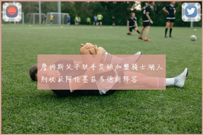 詹姆斯父子联手艾顿加盟骑士湖人则收获阿伦墨菲韦德新阵容