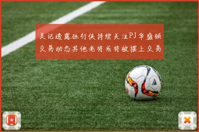 美记透露独行侠持续关注PJ华盛顿交易动态其他老将或将被摆上交易市场
