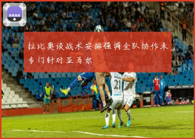 拉比奥谈战术安排强调全队协作未专门针对亚马尔