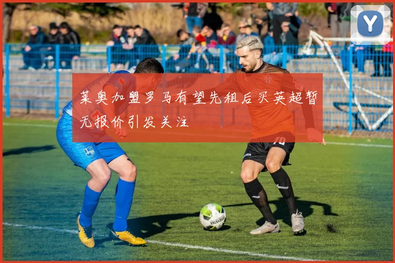 莱奥加盟罗马有望先租后买英超暂无报价引发关注