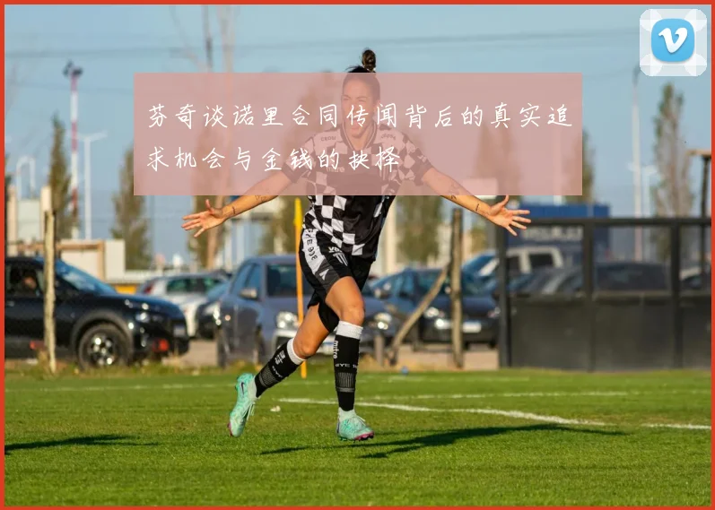 芬奇谈诺里合同传闻背后的真实追求机会与金钱的抉择