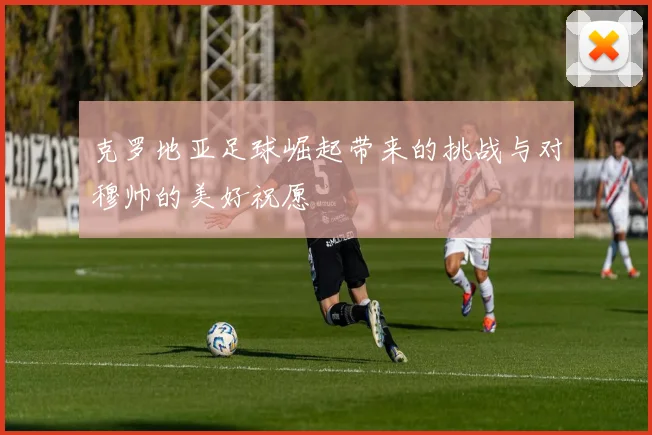 克罗地亚足球崛起带来的挑战与对穆帅的美好祝愿