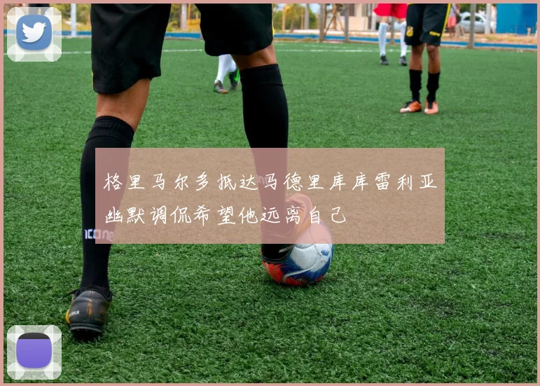 格里马尔多抵达马德里库库雷利亚幽默调侃希望他远离自己