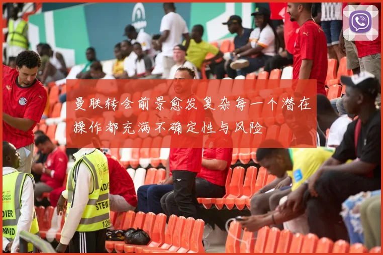 曼联转会前景愈发复杂每一个潜在操作都充满不确定性与风险