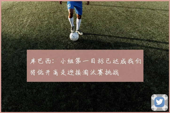 库巴西：小组第一目标已达成我们将低开高走迎接淘汰赛挑战