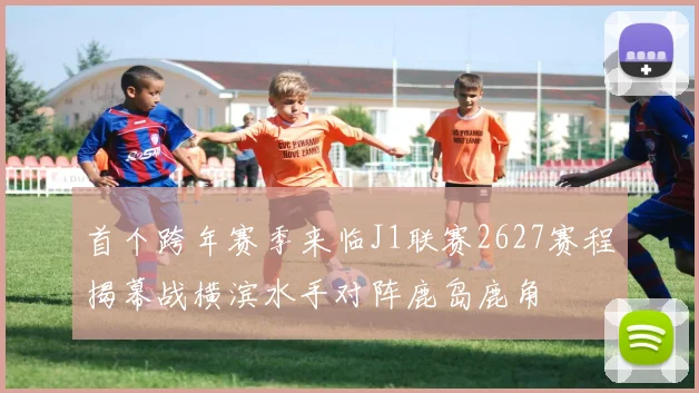 首个跨年赛季来临J1联赛2627赛程揭幕战横滨水手对阵鹿岛鹿角