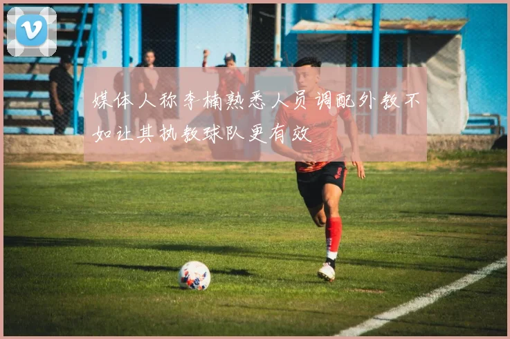 媒体人称李楠熟悉人员调配外教不如让其执教球队更有效
